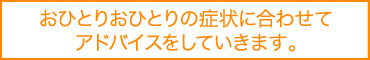おひとりおひとりの症状に合わせてアドバイスをしていきます